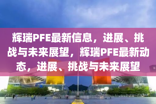 輝瑞PFE最新信息，進展、挑戰(zhàn)與未來展望，輝瑞PFE最新動態(tài)，進展、挑戰(zhàn)與未來展望