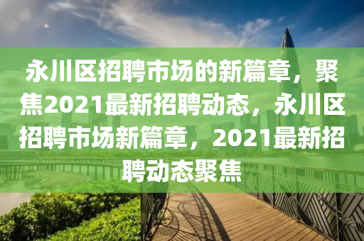 永川區(qū)招聘市場(chǎng)的新篇章，聚焦2021最新招聘動(dòng)態(tài)，永川區(qū)招聘市場(chǎng)新篇章，2021最新招聘動(dòng)態(tài)聚焦