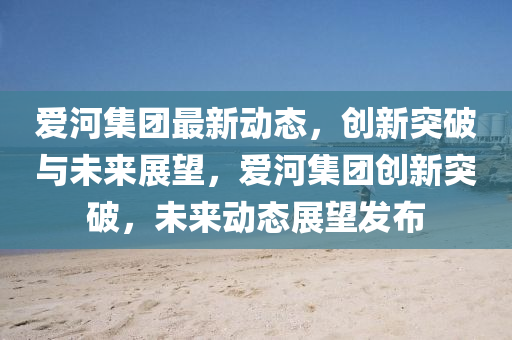 愛河集團最新動態(tài)，創(chuàng)新突破與未來展望，愛河集團創(chuàng)新突破，未來動態(tài)展望發(fā)布