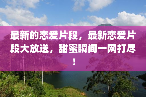 最新的戀愛片段，最新戀愛片段大放送，甜蜜瞬間一網(wǎng)打盡！