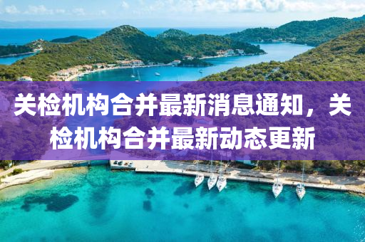 關(guān)檢機(jī)構(gòu)合并最新消息通知，關(guān)檢機(jī)構(gòu)合并最新動(dòng)態(tài)更新