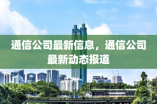 通信公司最新信息，通信公司最新動態(tài)報道