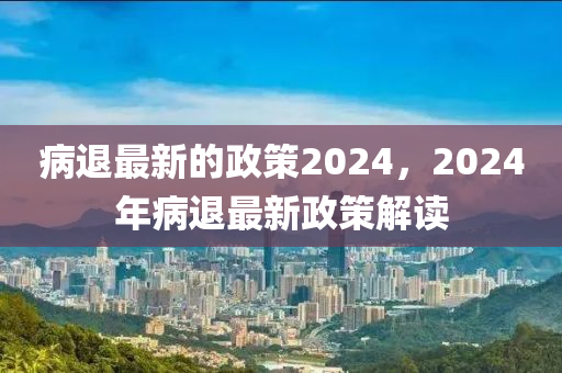 病退最新的政策2024，2024年病退最新政策解讀