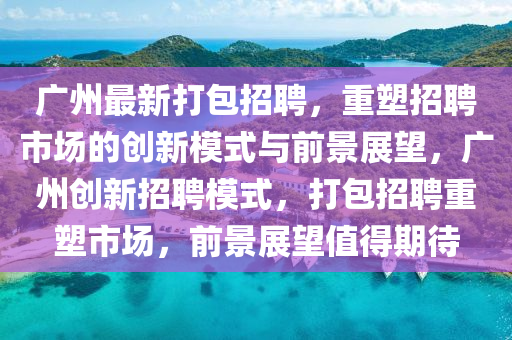廣州最新打包招聘，重塑招聘市場的創(chuàng)新模式與前景展望，廣州創(chuàng)新招聘模式，打包招聘重塑市場，前景展望值得期待