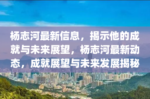楊志河最新信息，揭示他的成就與未來展望，楊志河最新動態(tài)，成就展望與未來發(fā)展揭秘