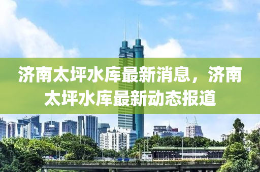 濟(jì)南太坪水庫最新消息，濟(jì)南太坪水庫最新動(dòng)態(tài)報(bào)道