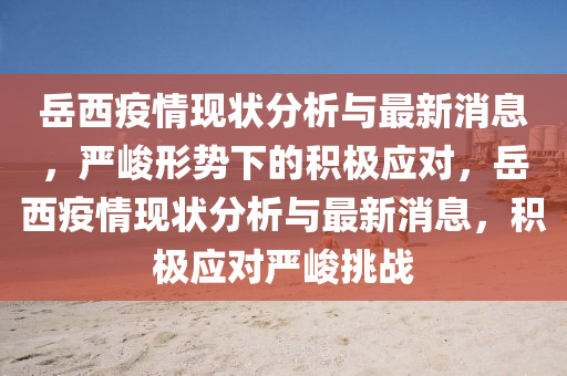 岳西疫情現(xiàn)狀分析與最新消息，嚴(yán)峻形勢下的積極應(yīng)對(duì)，岳西疫情現(xiàn)狀分析與最新消息，積極應(yīng)對(duì)嚴(yán)峻挑戰(zhàn)