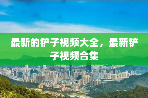 最新的鏟子視頻大全，最新鏟子視頻合集