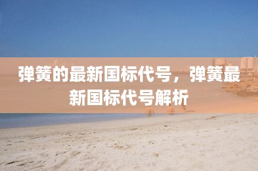 彈簧的最新國標(biāo)代號，彈簧最新國標(biāo)代號解析