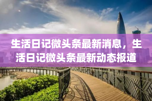 生活日記微頭條最新消息，生活日記微頭條最新動態(tài)報道