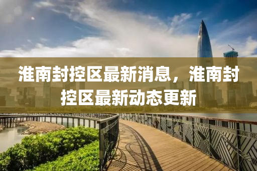 淮南封控區(qū)最新消息，淮南封控區(qū)最新動態(tài)更新
