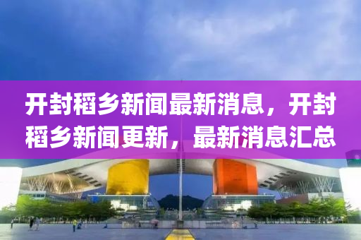 開封稻鄉(xiāng)新聞最新消息，開封稻鄉(xiāng)新聞更新，最新消息匯總