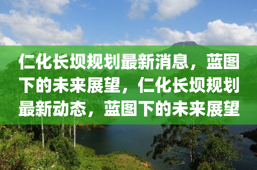 仁化長壩規(guī)劃最新消息，藍圖下的未來展望，仁化長壩規(guī)劃最新動態(tài)，藍圖下的未來展望