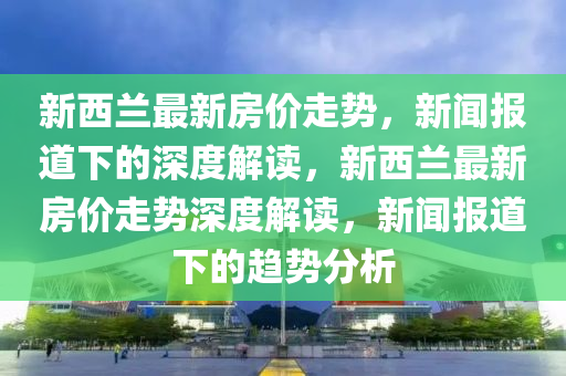 新西蘭最新房?jī)r(jià)走勢(shì)，新聞報(bào)道下的深度解讀，新西蘭最新房?jī)r(jià)走勢(shì)深度解讀，新聞報(bào)道下的趨勢(shì)分析