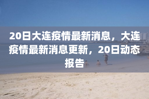 20日大連疫情最新消息，大連疫情最新消息更新，20日動態(tài)報告