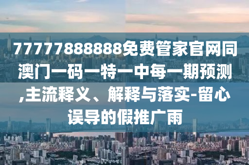 77777888888免費管家官網(wǎng)同澳門一碼一特一中每一期預(yù)測,主流釋義、解釋與落實-留心誤導(dǎo)的假推廣雨