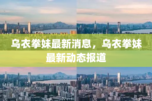 烏衣拳妹最新消息，烏衣拳妹最新動態(tài)報道
