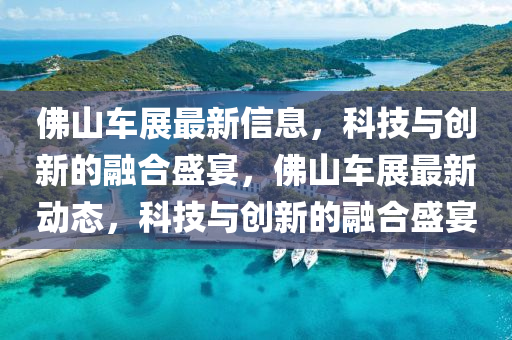 佛山車展最新信息，科技與創(chuàng)新的融合盛宴，佛山車展最新動態(tài)，科技與創(chuàng)新的融合盛宴