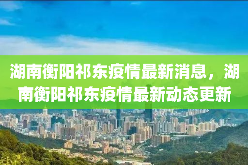 湖南衡陽祁東疫情最新消息，湖南衡陽祁東疫情最新動(dòng)態(tài)更新
