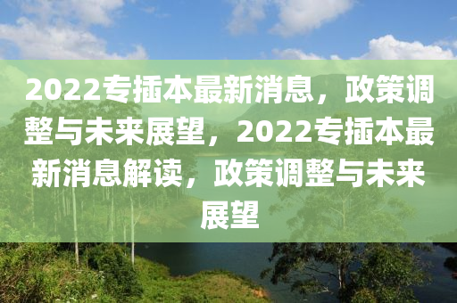2022專插本最新消息，政策調(diào)整與未來(lái)展望，2022專插本最新消息解讀，政策調(diào)整與未來(lái)展望