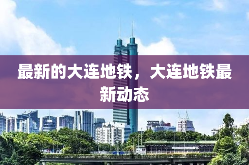 最新的大連地鐵，大連地鐵最新動態(tài)