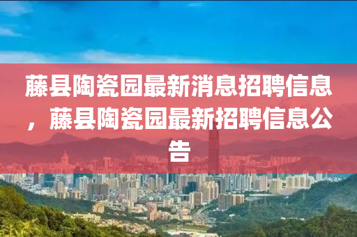藤縣陶瓷園最新消息招聘信息，藤縣陶瓷園最新招聘信息公告