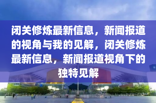 閉關修煉最新信息，新聞報道的視角與我的見解，閉關修煉最新信息，新聞報道視角下的獨特見解