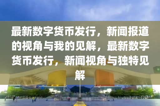最新數(shù)字貨幣發(fā)行，新聞報道的視角與我的見解，最新數(shù)字貨幣發(fā)行，新聞視角與獨特見解
