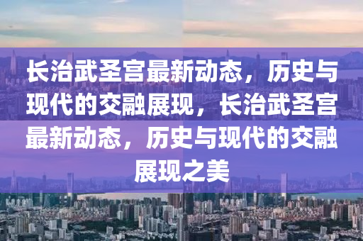 長治武圣宮最新動(dòng)態(tài)，歷史與現(xiàn)代的交融展現(xiàn)，長治武圣宮最新動(dòng)態(tài)，歷史與現(xiàn)代的交融展現(xiàn)之美