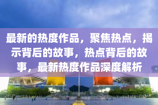 最新的熱度作品，聚焦熱點，揭示背后的故事，熱點背后的故事，最新熱度作品深度解析