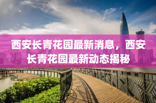 西安長(zhǎng)青花園最新消息，西安長(zhǎng)青花園最新動(dòng)態(tài)揭秘