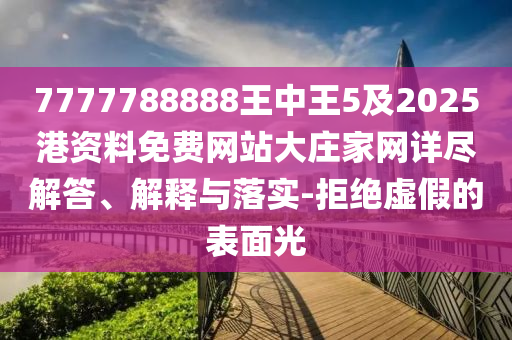 7777788888王中王5及2025港資料免費網站大莊家網詳盡解答、解釋與落實-拒絕虛假的表面光