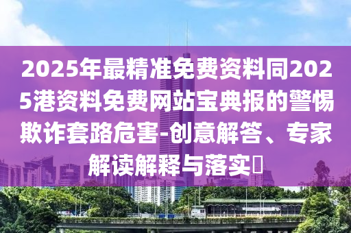 2025年最精準(zhǔn)免費(fèi)資料同2025港資料免費(fèi)網(wǎng)站寶典報的警惕欺詐套路危害-創(chuàng)意解答、專家解讀解釋與落實?
