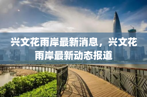 興文花雨岸最新消息，興文花雨岸最新動態(tài)報道