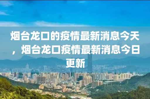 煙臺龍口的疫情最新消息今天，煙臺龍口疫情最新消息今日更新