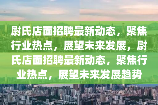 尉氏店面招聘最新動(dòng)態(tài)，聚焦行業(yè)熱點(diǎn)，展望未來發(fā)展，尉氏店面招聘最新動(dòng)態(tài)，聚焦行業(yè)熱點(diǎn)，展望未來發(fā)展趨勢(shì)