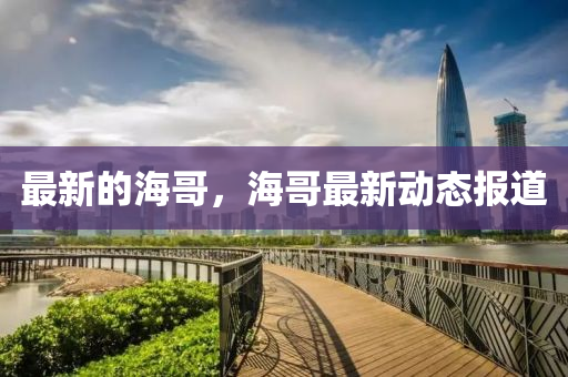 最新的海哥，海哥最新動(dòng)態(tài)報(bào)道