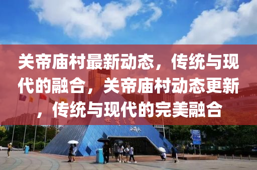 關(guān)帝廟村最新動(dòng)態(tài)，傳統(tǒng)與現(xiàn)代的融合，關(guān)帝廟村動(dòng)態(tài)更新，傳統(tǒng)與現(xiàn)代的完美融合