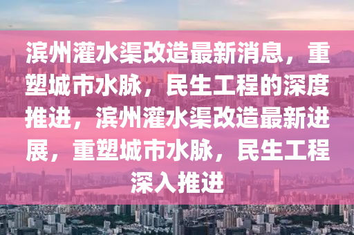 濱州灌水渠改造最新消息，重塑城市水脈，民生工程的深度推進(jìn)，濱州灌水渠改造最新進(jìn)展，重塑城市水脈，民生工程深入推進(jìn)