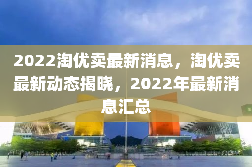 2022淘優(yōu)賣最新消息，淘優(yōu)賣最新動態(tài)揭曉，2022年最新消息匯總