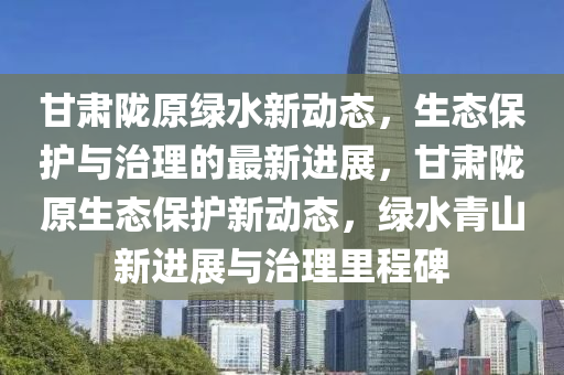 甘肅隴原綠水新動(dòng)態(tài)，生態(tài)保護(hù)與治理的最新進(jìn)展，甘肅隴原生態(tài)保護(hù)新動(dòng)態(tài)，綠水青山新進(jìn)展與治理里程碑