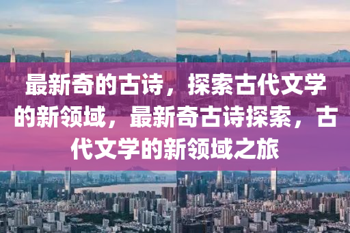 最新奇的古詩，探索古代文學(xué)的新領(lǐng)域，最新奇古詩探索，古代文學(xué)的新領(lǐng)域之旅