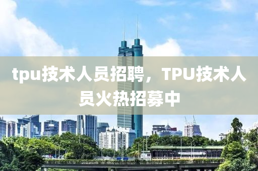 tpu技術(shù)人員招聘，TPU技術(shù)人員火熱招募中