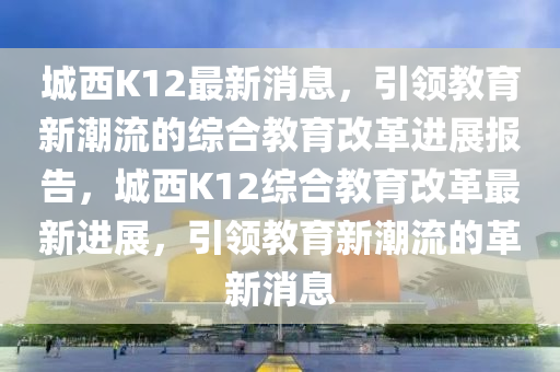 城西K12最新消息，引領(lǐng)教育新潮流的綜合教育改革進展報告，城西K12綜合教育改革最新進展，引領(lǐng)教育新潮流的革新消息