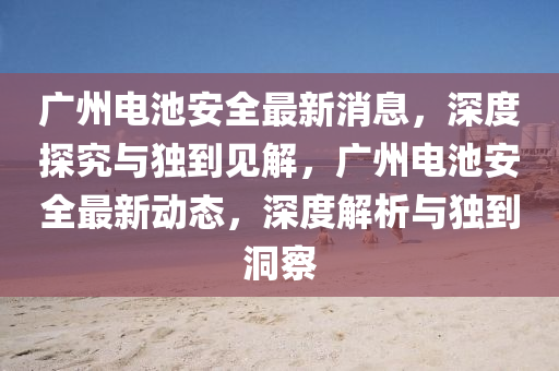 廣州電池安全最新消息，深度探究與獨(dú)到見解，廣州電池安全最新動(dòng)態(tài)，深度解析與獨(dú)到洞察