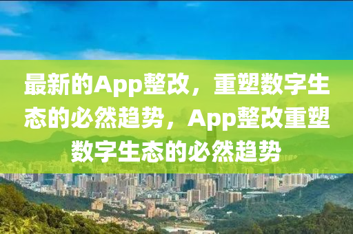 最新的App整改，重塑數(shù)字生態(tài)的必然趨勢(shì)，App整改重塑數(shù)字生態(tài)的必然趨勢(shì)