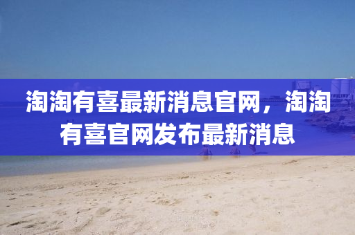 淘淘有喜最新消息官網(wǎng)，淘淘有喜官網(wǎng)發(fā)布最新消息