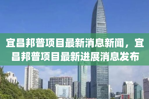 宜昌邦普項(xiàng)目最新消息新聞，宜昌邦普項(xiàng)目最新進(jìn)展消息發(fā)布