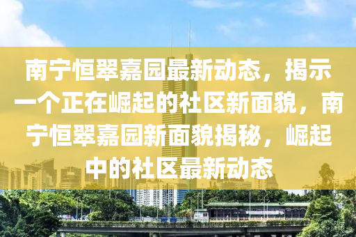 南寧恒翠嘉園最新動(dòng)態(tài)，揭示一個(gè)正在崛起的社區(qū)新面貌，南寧恒翠嘉園新面貌揭秘，崛起中的社區(qū)最新動(dòng)態(tài)