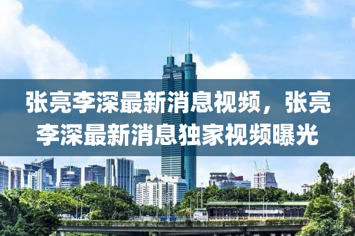 張亮李深最新消息視頻，張亮李深最新消息獨家視頻曝光